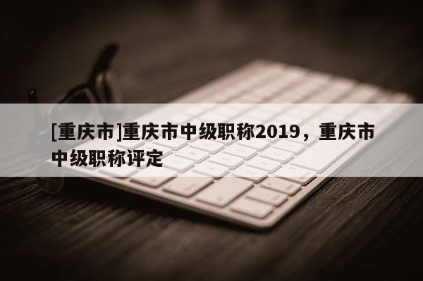 [重慶市]重慶市中級(jí)職稱2019，重慶市中級(jí)職稱評(píng)定
