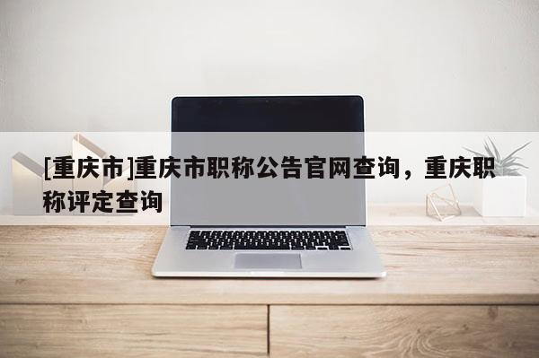 [重慶市]重慶市職稱公告官網(wǎng)查詢，重慶職稱評定查詢