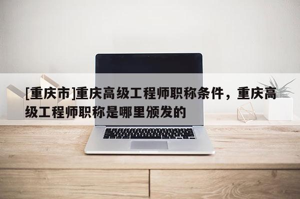 [重慶市]重慶高級工程師職稱條件，重慶高級工程師職稱是哪里頒發(fā)的