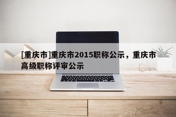 [重慶市]重慶市2015職稱公示，重慶市高級職稱評審公示