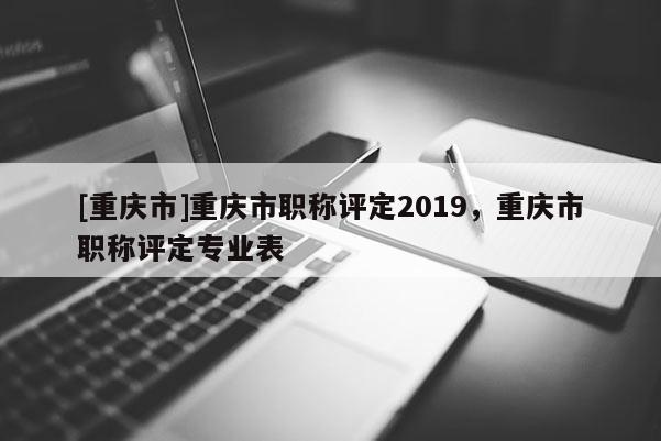 [重慶市]重慶市職稱評定2019，重慶市職稱評定專業(yè)表