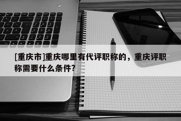 [重慶市]重慶哪里有代評職稱的，重慶評職稱需要什么條件?