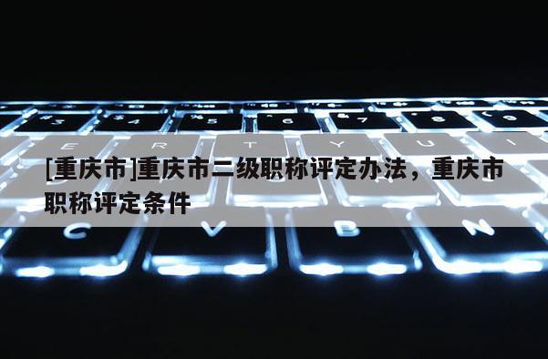 [重慶市]重慶市二級職稱評定辦法，重慶市職稱評定條件