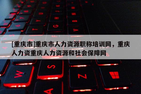 [重慶市]重慶市人力資源職稱培訓(xùn)網(wǎng)，重慶人力資重慶人力資源和社會(huì)保障網(wǎng)