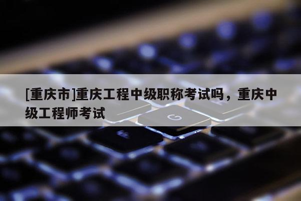 [重慶市]重慶工程中級(jí)職稱考試嗎，重慶中級(jí)工程師考試