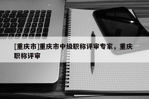 [重慶市]重慶市中級(jí)職稱評(píng)審專家，重慶 職稱評(píng)審