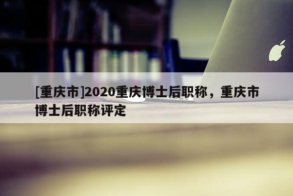 [重慶市]2020重慶博士后職稱，重慶市博士后職稱評(píng)定