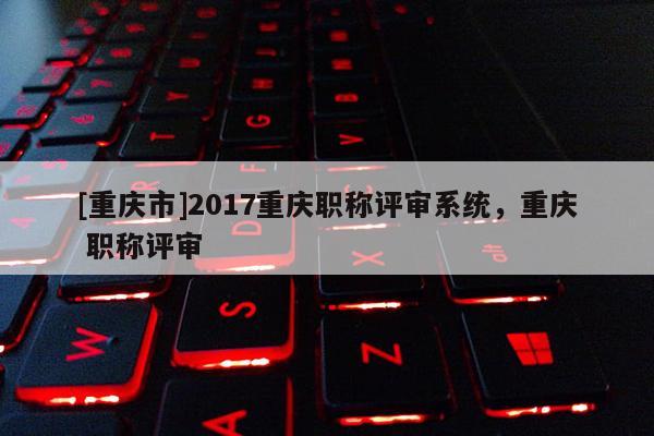 [重慶市]2017重慶職稱評審系統(tǒng)，重慶 職稱評審