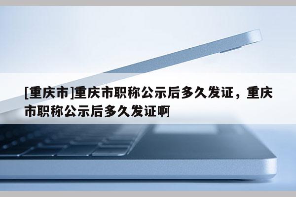 [重慶市]重慶市職稱公示后多久發(fā)證，重慶市職稱公示后多久發(fā)證啊
