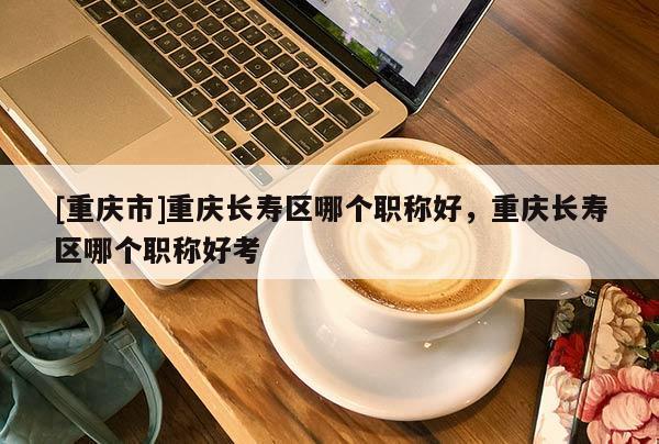[重慶市]重慶長壽區(qū)哪個職稱好，重慶長壽區(qū)哪個職稱好考