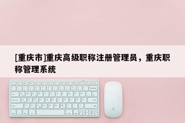 [重慶市]重慶高級(jí)職稱注冊(cè)管理員，重慶職稱管理系統(tǒng)