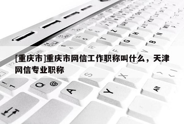 [重慶市]重慶市網(wǎng)信工作職稱叫什么，天津網(wǎng)信專業(yè)職稱