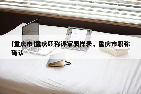 [重慶市]重慶職稱評審表樣表，重慶市職稱確認(rèn)