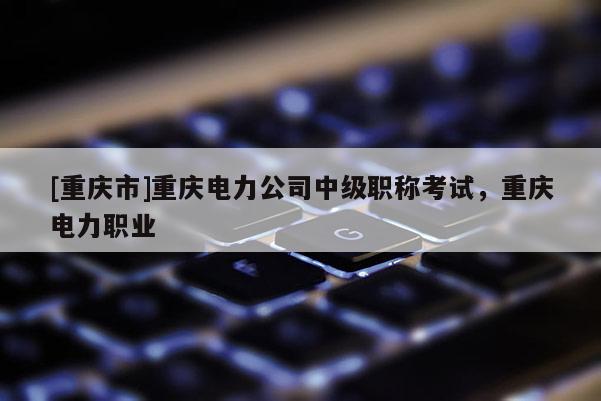[重慶市]重慶電力公司中級(jí)職稱(chēng)考試，重慶電力職業(yè)