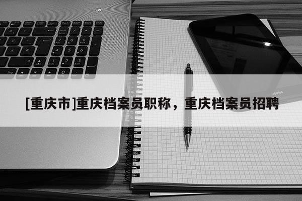 [重慶市]重慶檔案員職稱，重慶檔案員招聘