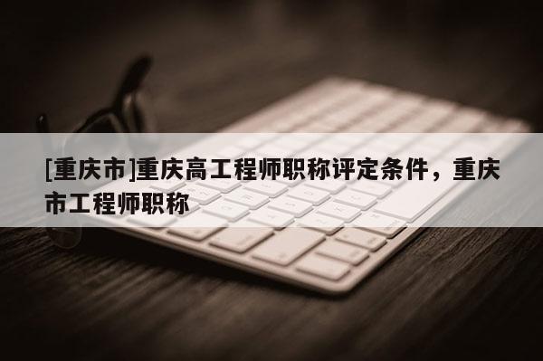 [重慶市]重慶高工程師職稱評(píng)定條件，重慶市工程師職稱