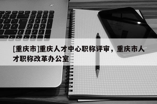 [重慶市]重慶人才中心職稱評審，重慶市人才職稱改革辦公室