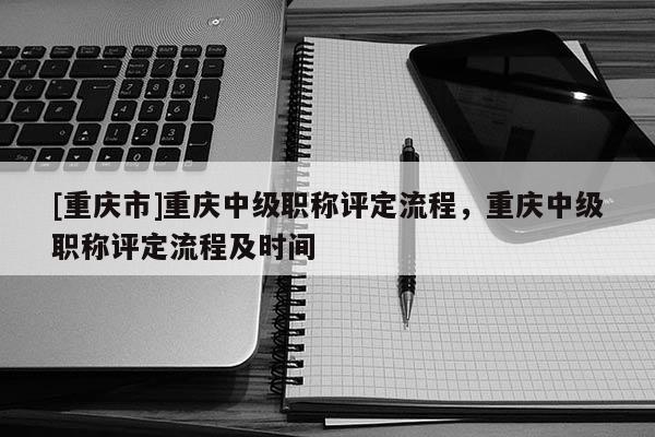 [重慶市]重慶中級職稱評定流程，重慶中級職稱評定流程及時間