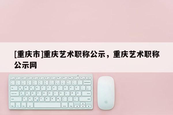 [重慶市]重慶藝術職稱公示，重慶藝術職稱公示網(wǎng)