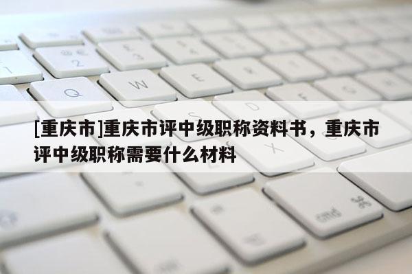 [重慶市]重慶市評中級職稱資料書，重慶市評中級職稱需要什么材料