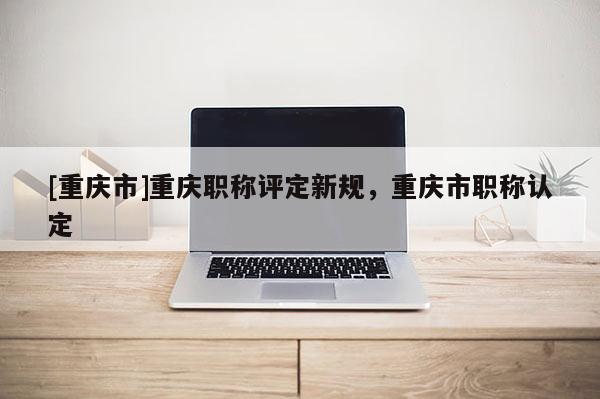 [重慶市]重慶職稱(chēng)評(píng)定新規(guī)，重慶市職稱(chēng)認(rèn)定