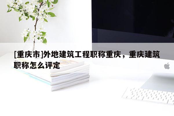 [重慶市]外地建筑工程職稱重慶，重慶建筑職稱怎么評(píng)定
