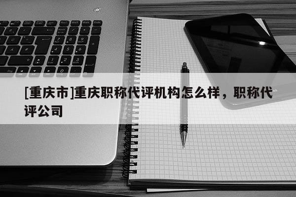 [重慶市]重慶職稱代評機(jī)構(gòu)怎么樣，職稱代評公司