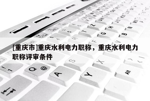 [重慶市]重慶水利電力職稱，重慶水利電力職稱評審條件