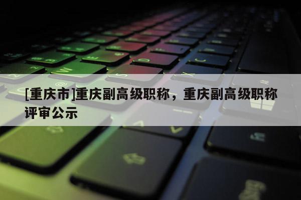 [重慶市]重慶副高級職稱，重慶副高級職稱評審公示
