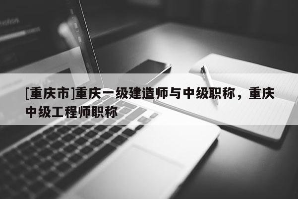 [重慶市]重慶一級建造師與中級職稱，重慶中級工程師職稱