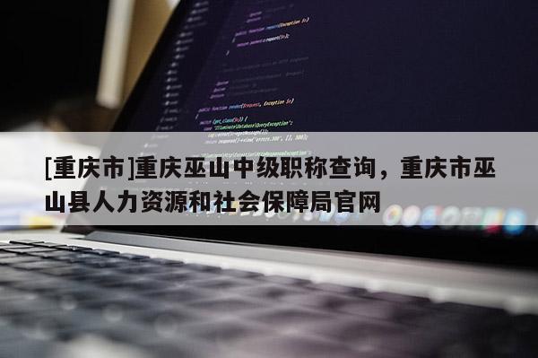 [重慶市]重慶巫山中級職稱查詢，重慶市巫山縣人力資源和社會保障局官網(wǎng)
