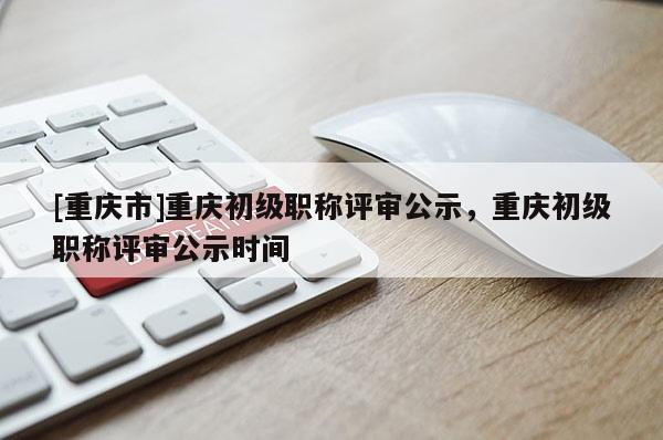 [重慶市]重慶初級職稱評審公示，重慶初級職稱評審公示時間
