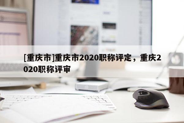 [重慶市]重慶市2020職稱評(píng)定，重慶2020職稱評(píng)審