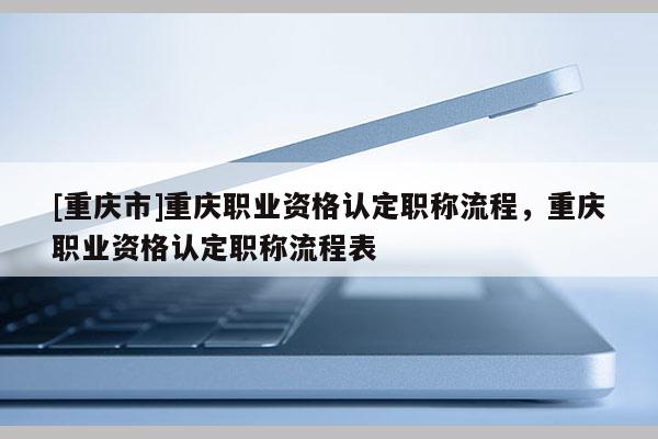 [重慶市]重慶職業(yè)資格認(rèn)定職稱流程，重慶職業(yè)資格認(rèn)定職稱流程表