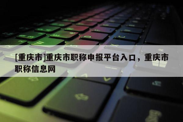 [重慶市]重慶市職稱申報平臺入口，重慶市職稱信息網(wǎng)
