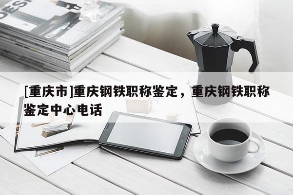 [重慶市]重慶鋼鐵職稱(chēng)鑒定，重慶鋼鐵職稱(chēng)鑒定中心電話