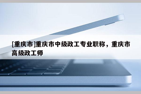 [重慶市]重慶市中級(jí)政工專業(yè)職稱，重慶市高級(jí)政工師