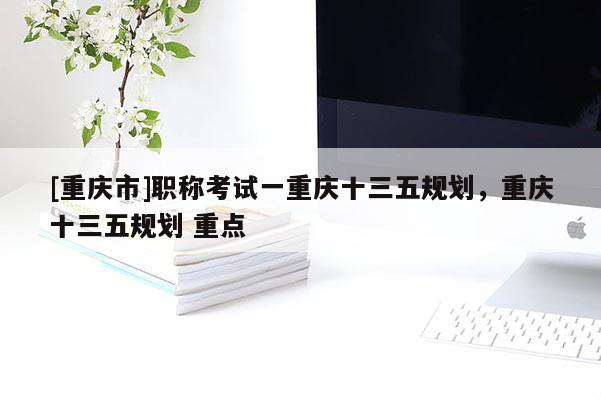 [重慶市]職稱考試一重慶十三五規(guī)劃，重慶十三五規(guī)劃 重點