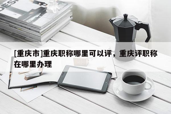 [重慶市]重慶職稱哪里可以評，重慶評職稱在哪里辦理
