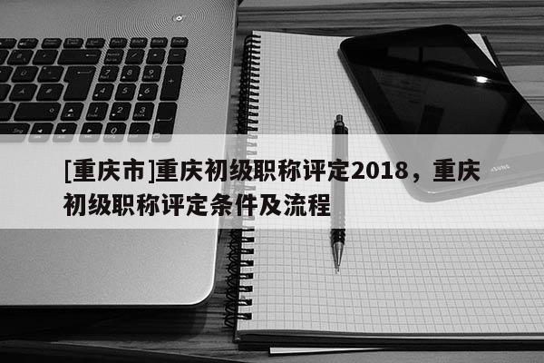 [重慶市]重慶初級(jí)職稱(chēng)評(píng)定2018，重慶初級(jí)職稱(chēng)評(píng)定條件及流程