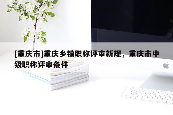 [重慶市]重慶鄉(xiāng)鎮(zhèn)職稱評審新規(guī)，重慶市中級職稱評審條件