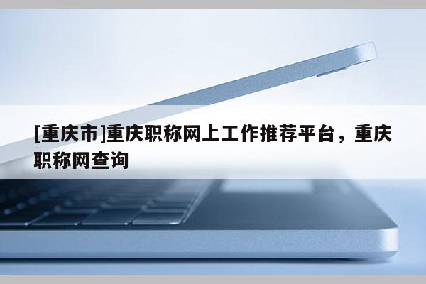 [重慶市]重慶職稱網(wǎng)上工作推薦平臺(tái)，重慶職稱網(wǎng)查詢