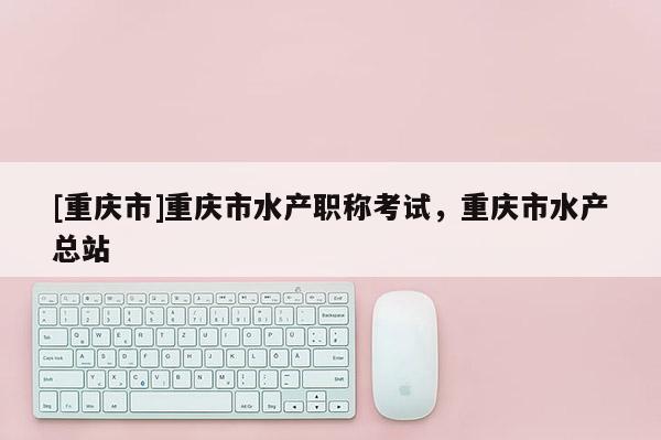 [重慶市]重慶市水產(chǎn)職稱(chēng)考試，重慶市水產(chǎn)總站