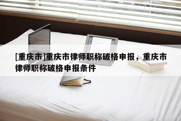 [重慶市]重慶市律師職稱破格申報(bào)，重慶市律師職稱破格申報(bào)條件