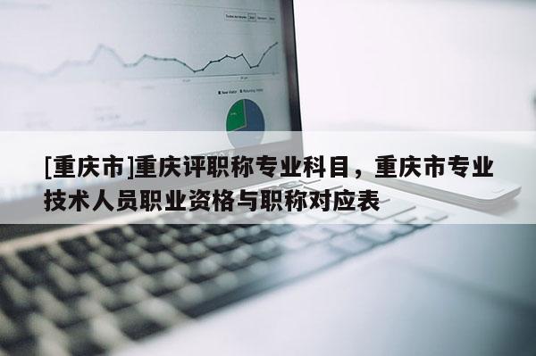 [重慶市]重慶評(píng)職稱(chēng)專(zhuān)業(yè)科目，重慶市專(zhuān)業(yè)技術(shù)人員職業(yè)資格與職稱(chēng)對(duì)應(yīng)表