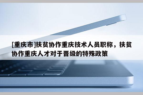 [重慶市]扶貧協(xié)作重慶技術(shù)人員職稱(chēng)，扶貧協(xié)作重慶人才對(duì)于晉級(jí)的特殊政策