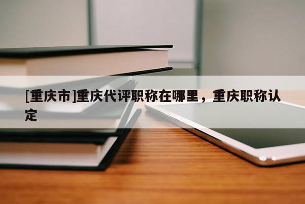 [重慶市]重慶代評職稱在哪里，重慶職稱認定