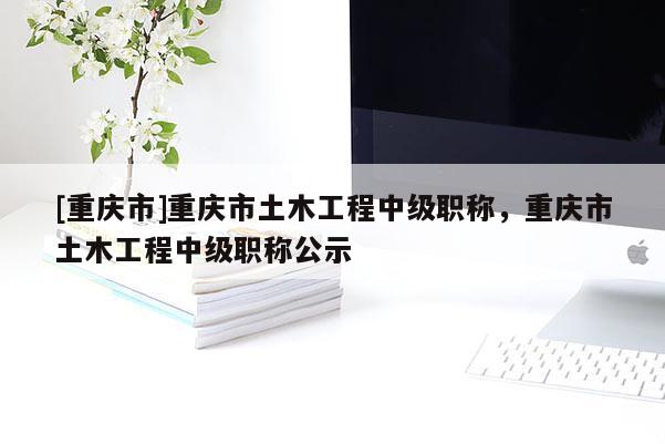 [重慶市]重慶市土木工程中級職稱，重慶市土木工程中級職稱公示