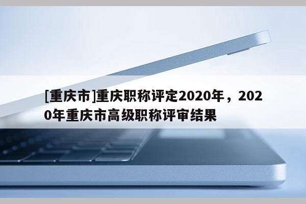 [重慶市]重慶職稱評(píng)定2020年，2020年重慶市高級(jí)職稱評(píng)審結(jié)果