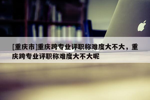 [重慶市]重慶跨專業(yè)評職稱難度大不大，重慶跨專業(yè)評職稱難度大不大呢